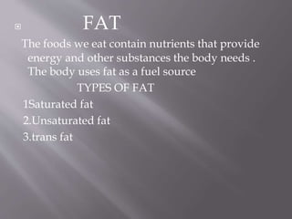  FAT
The foods we eat contain nutrients that provide
energy and other substances the body needs .
The body uses fat as a fuel source
TYPES OF FAT
1Saturated fat
2.Unsaturated fat
3.trans fat
 