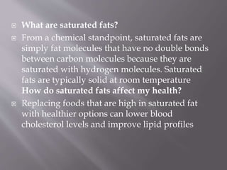  What are saturated fats?
 From a chemical standpoint, saturated fats are
simply fat molecules that have no double bonds
between carbon molecules because they are
saturated with hydrogen molecules. Saturated
fats are typically solid at room temperature
How do saturated fats affect my health?
 Replacing foods that are high in saturated fat
with healthier options can lower blood
cholesterol levels and improve lipid profiles
 