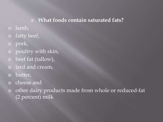 What foods contain saturated fats?
 lamb,
 fatty beef,
 pork,
 poultry with skin,
 beef fat (tallow),
 lard and cream,
 butter,
 cheese and
 other dairy products made from whole or reduced-fat
(2 percent) milk
 