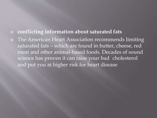  conflicting information about saturated fats
 The American Heart Association recommends limiting
saturated fats – which are found in butter, cheese, red
meat and other animal-based foods. Decades of sound
science has proven it can raise your bad cholesterol
and put you at higher risk for heart disease
 