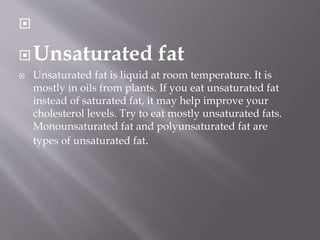 
Unsaturated fat
 Unsaturated fat is liquid at room temperature. It is
mostly in oils from plants. If you eat unsaturated fat
instead of saturated fat, it may help improve your
cholesterol levels. Try to eat mostly unsaturated fats.
Monounsaturated fat and polyunsaturated fat are
types of unsaturated fat.
 