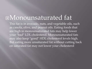 Monounsaturated fat
This fat is in avocado, nuts, and vegetable oils, such
as canola, olive, and peanut oils. Eating foods that
are high in monounsaturated fats may help lower
your "bad" LDL cholesterol. Monounsaturated fats
may also keep "good" HDL cholesterol levels high.
But eating more unsaturated fat without cutting back
on saturated fat may not lower your cholesterol
 