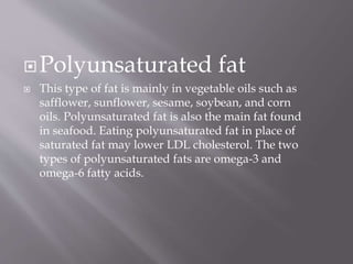 Polyunsaturated fat
 This type of fat is mainly in vegetable oils such as
safflower, sunflower, sesame, soybean, and corn
oils. Polyunsaturated fat is also the main fat found
in seafood. Eating polyunsaturated fat in place of
saturated fat may lower LDL cholesterol. The two
types of polyunsaturated fats are omega-3 and
omega-6 fatty acids.
 