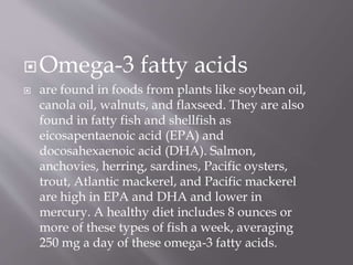 Omega-3 fatty acids
 are found in foods from plants like soybean oil,
canola oil, walnuts, and flaxseed. They are also
found in fatty fish and shellfish as
eicosapentaenoic acid (EPA) and
docosahexaenoic acid (DHA). Salmon,
anchovies, herring, sardines, Pacific oysters,
trout, Atlantic mackerel, and Pacific mackerel
are high in EPA and DHA and lower in
mercury. A healthy diet includes 8 ounces or
more of these types of fish a week, averaging
250 mg a day of these omega-3 fatty acids.
 