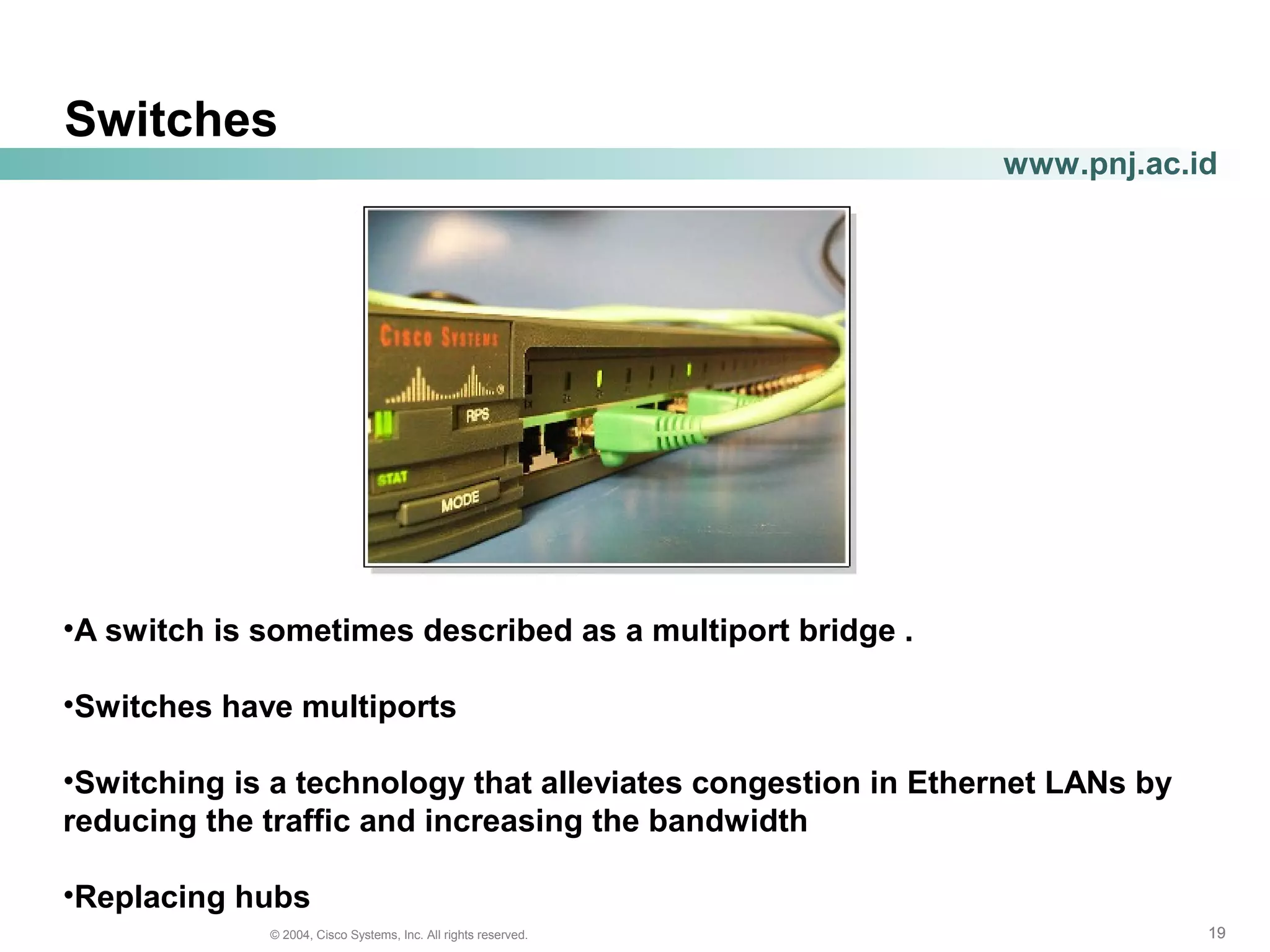 191919© 2004, Cisco Systems, Inc. All rights reserved.
www.pnj.ac.id
Switches
•A switch is sometimes described as a multiport bridge .
•Switches have multiports
•Switching is a technology that alleviates congestion in Ethernet LANs by
reducing the traffic and increasing the bandwidth
•Replacing hubs
 