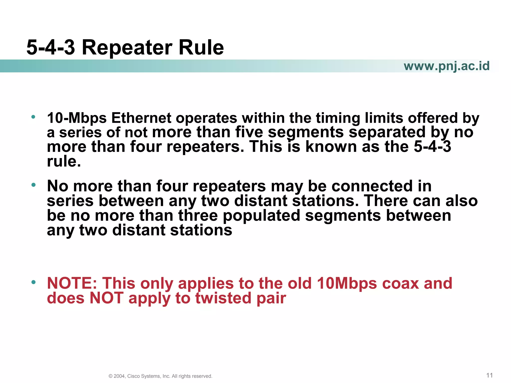 111111© 2004, Cisco Systems, Inc. All rights reserved.
www.pnj.ac.id
5-4-3 Repeater Rule
• 10-Mbps Ethernet operates within the timing limits offered by
a series of not more than five segments separated by no
more than four repeaters. This is known as the 5-4-3
rule.
• No more than four repeaters may be connected in
series between any two distant stations. There can also
be no more than three populated segments between
any two distant stations
• NOTE: This only applies to the old 10Mbps coax and
does NOT apply to twisted pair
 