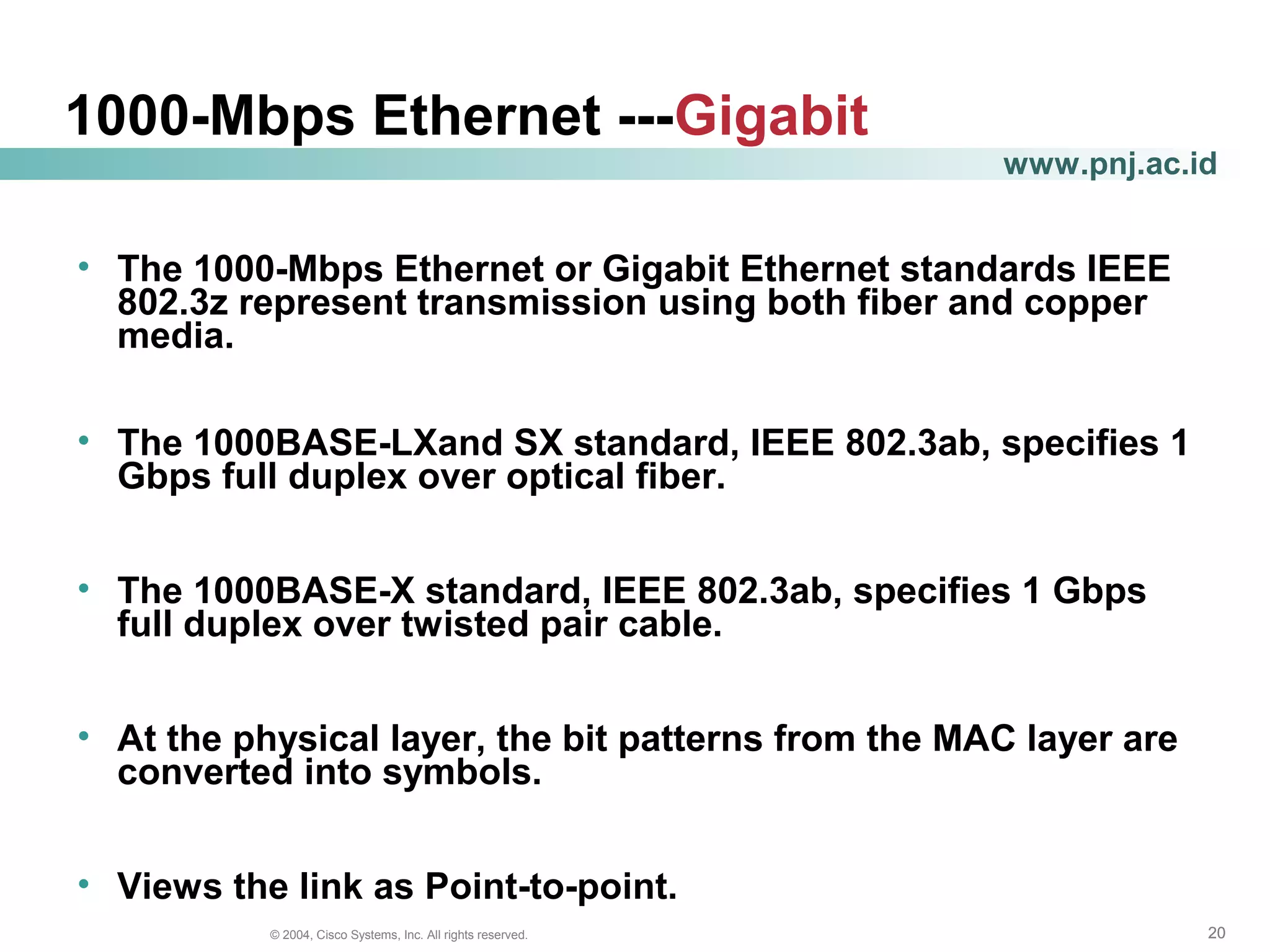 202020© 2004, Cisco Systems, Inc. All rights reserved.
www.pnj.ac.id
1000-Mbps Ethernet ---Gigabit
• The 1000-Mbps Ethernet or Gigabit Ethernet standards IEEE
802.3z represent transmission using both fiber and copper
media.
• The 1000BASE-LXand SX standard, IEEE 802.3ab, specifies 1
Gbps full duplex over optical fiber.
• The 1000BASE-X standard, IEEE 802.3ab, specifies 1 Gbps
full duplex over twisted pair cable.
• At the physical layer, the bit patterns from the MAC layer are
converted into symbols.
• Views the link as Point-to-point.
 