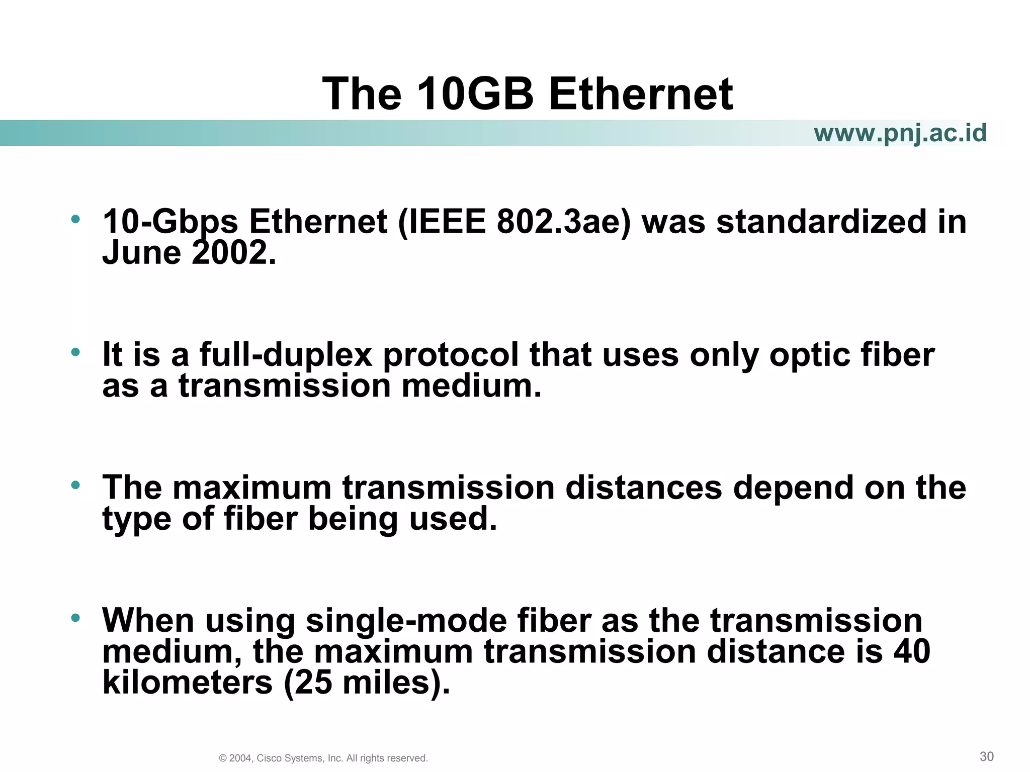 303030© 2004, Cisco Systems, Inc. All rights reserved.
www.pnj.ac.id
The 10GB Ethernet
• 10-Gbps Ethernet (IEEE 802.3ae) was standardized in
June 2002.
• It is a full-duplex protocol that uses only optic fiber
as a transmission medium.
• The maximum transmission distances depend on the
type of fiber being used.
• When using single-mode fiber as the transmission
medium, the maximum transmission distance is 40
kilometers (25 miles).
 
