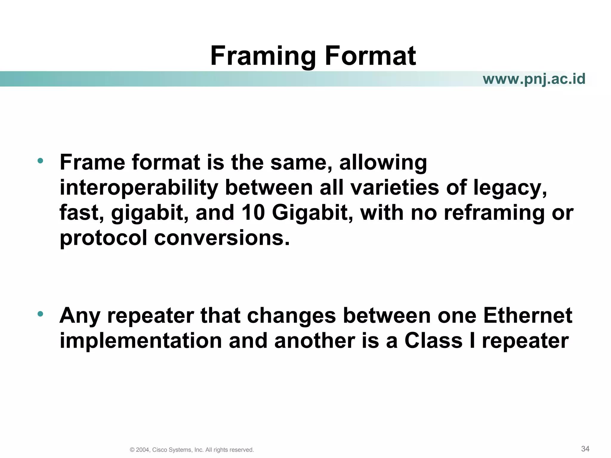 343434© 2004, Cisco Systems, Inc. All rights reserved.
www.pnj.ac.id
Framing Format
• Frame format is the same, allowing
interoperability between all varieties of legacy,
fast, gigabit, and 10 Gigabit, with no reframing or
protocol conversions.
• Any repeater that changes between one Ethernet
implementation and another is a Class I repeater
 