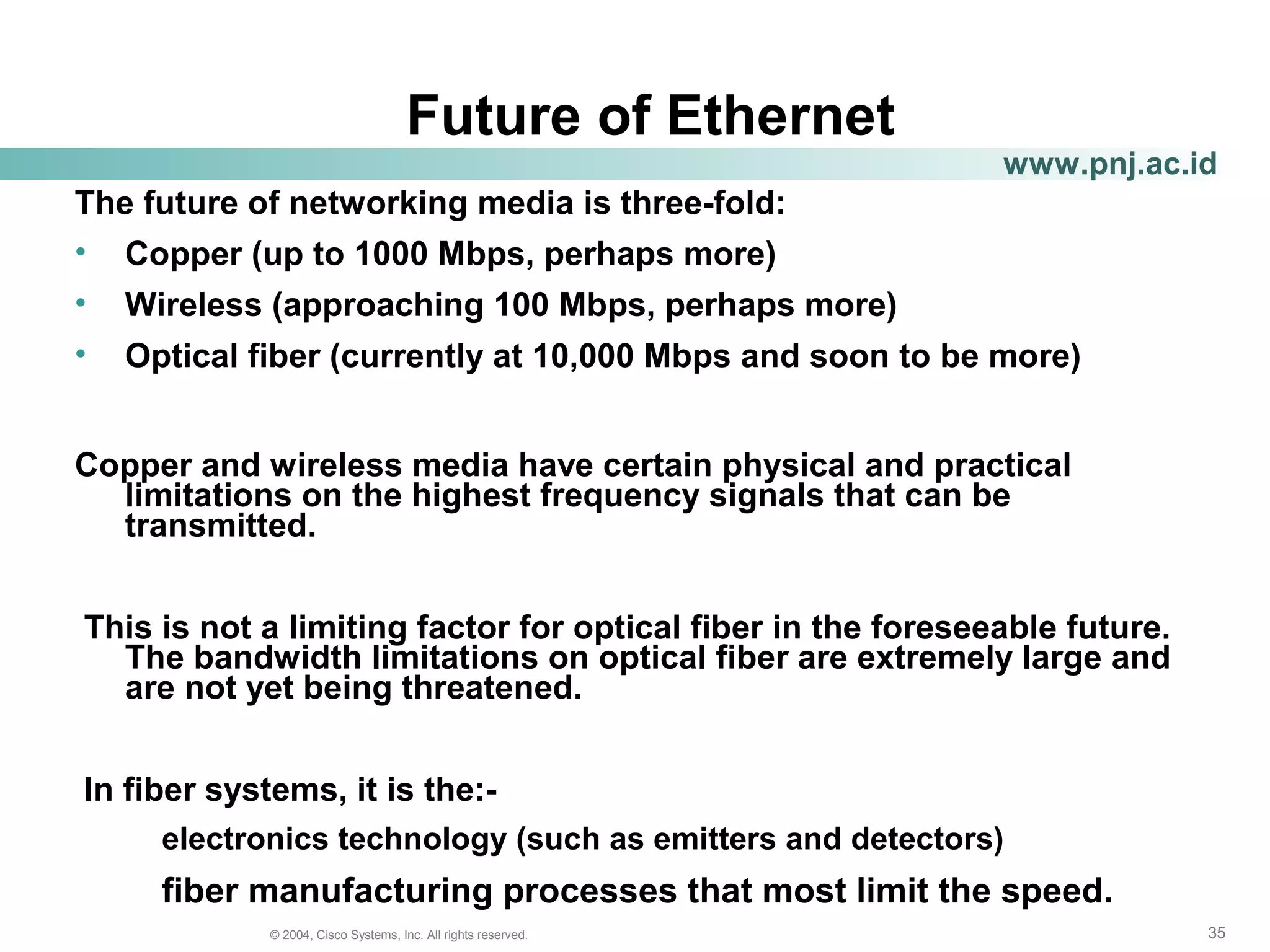 353535© 2004, Cisco Systems, Inc. All rights reserved.
www.pnj.ac.id
Future of Ethernet
The future of networking media is three-fold:
• Copper (up to 1000 Mbps, perhaps more)
• Wireless (approaching 100 Mbps, perhaps more)
• Optical fiber (currently at 10,000 Mbps and soon to be more)
Copper and wireless media have certain physical and practical
limitations on the highest frequency signals that can be
transmitted.
This is not a limiting factor for optical fiber in the foreseeable future.
The bandwidth limitations on optical fiber are extremely large and
are not yet being threatened.
In fiber systems, it is the:-
electronics technology (such as emitters and detectors)
fiber manufacturing processes that most limit the speed.
 