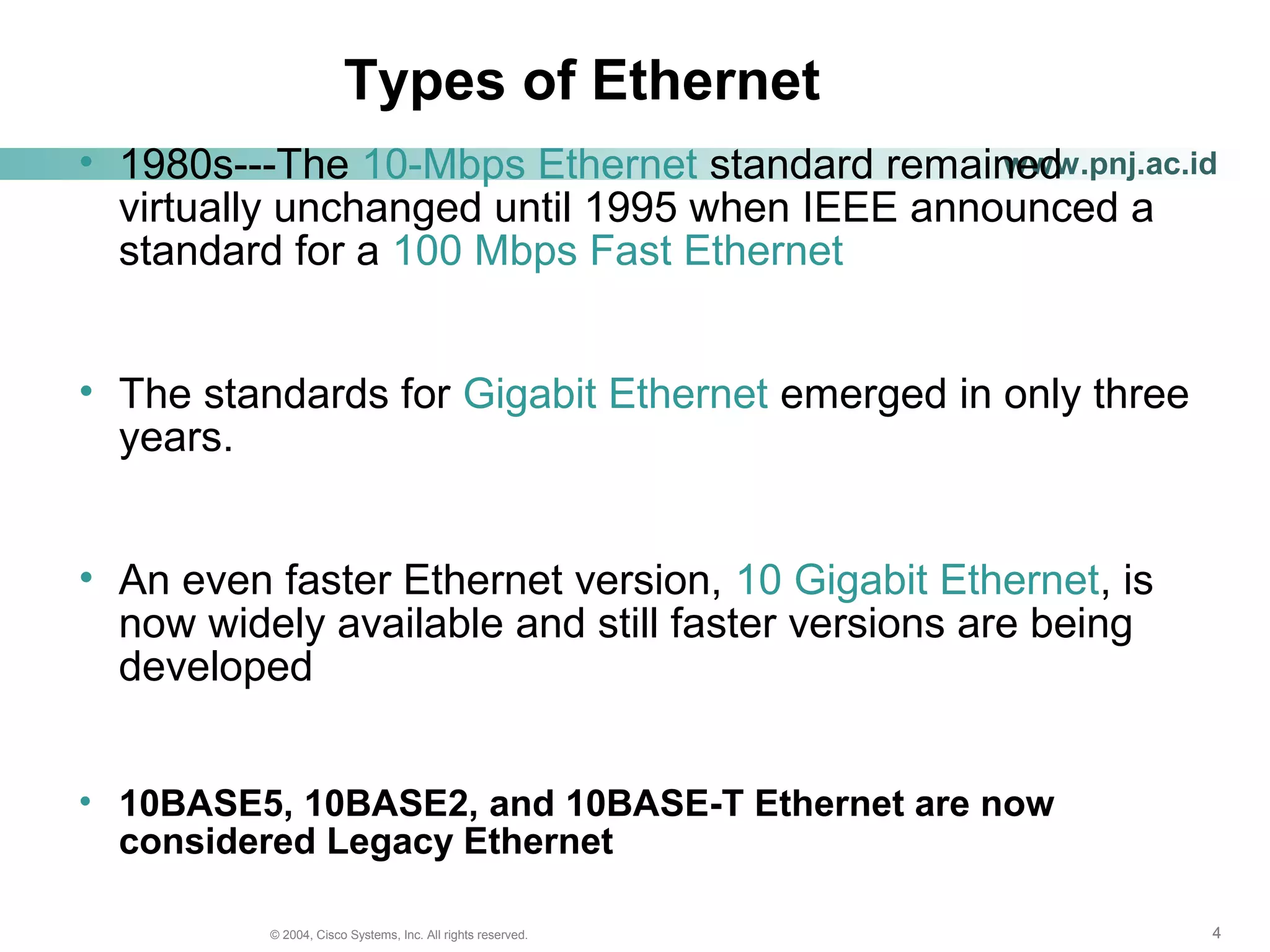 444© 2004, Cisco Systems, Inc. All rights reserved.
www.pnj.ac.id
Types of Ethernet
• 1980s---The 10-Mbps Ethernet standard remained
virtually unchanged until 1995 when IEEE announced a
standard for a 100 Mbps Fast Ethernet
• The standards for Gigabit Ethernet emerged in only three
years.
• An even faster Ethernet version, 10 Gigabit Ethernet, is
now widely available and still faster versions are being
developed
• 10BASE5, 10BASE2, and 10BASE-T Ethernet are now
considered Legacy Ethernet
 