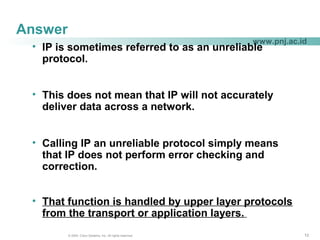 121212© 2004, Cisco Systems, Inc. All rights reserved.
www.pnj.ac.id
Answer
• IP is sometimes referred to as an unreliable
protocol.
• This does not mean that IP will not accurately
deliver data across a network.
• Calling IP an unreliable protocol simply means
that IP does not perform error checking and
correction.
• That function is handled by upper layer protocols
from the transport or application layers.
 
