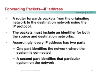 212121© 2004, Cisco Systems, Inc. All rights reserved.
www.pnj.ac.id
Forwarding Packets—IP address
• A router forwards packets from the originating
network to the destination network using the
IP protocol.
• The packets must include an identifier for both
the source and destination networks.
• Accordingly, every IP address has two parts
– One part identifies the network where the
system is connected
– A second part identifies that particular
system on the network
 