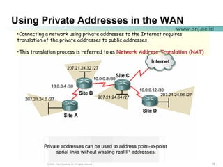 525252© 2004, Cisco Systems, Inc. All rights reserved.
www.pnj.ac.id
Using Private Addresses in the WAN
•Connecting a network using private addresses to the Internet requires
translation of the private addresses to public addresses
•This translation process is referred to as Network Address Translation (NAT)
 