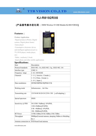 KJ-R8192RX6
(产品型号展示优化词：300M Wireless N USB Module KJ-R8192RX6)
Features：
Product Application
·Digital products (Printer, Digital
camera, Digital photo frame)
·Game player
·Consumptive electronic device
and intelligent appliances(such as
TV, DVD player, media player,
etc)
·Tablet , notebook, E book
·Smart phone and other mobile applications
Specifications:
Item Description
Protocol/standards IEEE 802 .11n, IEEE 802 .11g , IEEE 802 .11b
Interface type USB2 .0
Frequency range 2 .4-2 .4835GHZ
Channels 1- 11（America , Canada）;
1- 13（China , Europe）;
1- 14 （Japan）
Data modulation OFDM/DBPSK/DQPSK/CCK
Working mode Infrastructure , Ad- Hoc
Transmitting rate 135/54/48/36/24/18/12/9/6 /1M （self-adapting）
Spread spectrum DSSS
Sensitivity @ PER 54/135M:-76dBm@ 10%PER;
11M:-85dBm@8%PER;
6 M: -88dBm@ 10%PER;
1M: -90dBm@8%PER;
RF Power 135M:15dBm;54 M:15dBm;11M:17dBm
Throughput 90Mbps(External antenna ,damping 50dbm in Shielding
box )
Antenna connection m PCB board load antenna
www.ttbvision.com
 