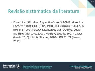 • Foram identificados 11 questionários: SUMI (Kirakowski e
Corbett, 1988), QUIS (Chin, 1988), PUEU (Davis, 1989), SUS
(Brooke, 1996), PSSUQ (Lewis, 2002), MPUQ (Ryu, 2005),
MoBiS-Q (Markova, 2007), MoBiS-Q (Vuolle, 2008), CSUQ
(Lewis, 2010), UMUX (Finstad, 2010), UMUX LITE (Lewis,
2013).
Revisão sistemática da literatura
9/32
 