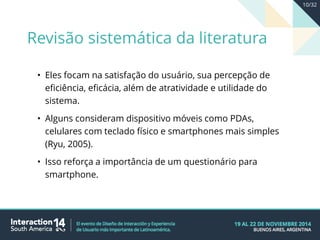 • Eles focam na satisfação do usuário, sua percepção de
eficiência, eficácia, além de atratividade e utilidade do
sistema.
• Alguns consideram dispositivo móveis como PDAs,
celulares com teclado físico e smartphones mais simples
(Ryu, 2005).
• Isso reforça a importância de um questionário para
smartphone.
Revisão sistemática da literatura
10/32
 