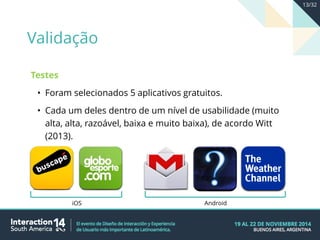 Testes
• Foram selecionados 5 aplicativos gratuitos.
• Cada um deles dentro de um nível de usabilidade (muito
alta, alta, razoável, baixa e muito baixa), de acordo Witt
(2013).
iOS Android
Validação
13/32
 