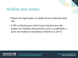 • Depois de organizados, os dados foram analisados pela
TRI.
• A TRI é utilizada para medir traços latentes que não
podem ser medidos diretamente, como a usabilidade, a
partir de modelos matemáticos (TEZZA et al, 2011).
Análise dos dados
16/32
 