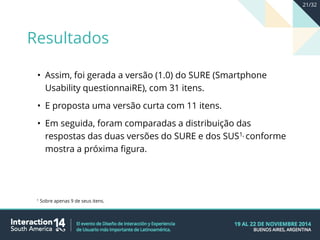 • Assim, foi gerada a versão (1.0) do SURE (Smartphone
Usability questionnaiRE), com 31 itens.
• E proposta uma versão curta com 11 itens.
• Em seguida, foram comparadas a distribuição das
respostas das duas versões do SURE e dos SUS1, conforme
mostra a próxima figura.
1 Sobre apenas 9 de seus itens.
Resultados
21/32
 