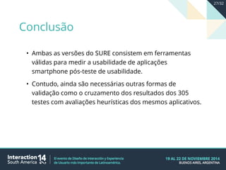• Ambas as versões do SURE consistem em ferramentas
válidas para medir a usabilidade de aplicações
smartphone pós-teste de usabilidade.
• Contudo, ainda são necessárias outras formas de
validação como o cruzamento dos resultados dos 305
testes com avaliações heurísticas dos mesmos aplicativos.
Conclusão
27/32
 