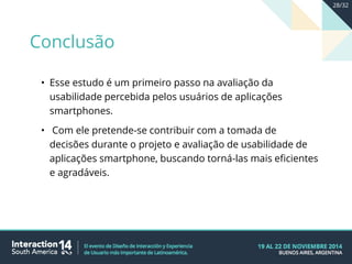 • Esse estudo é um primeiro passo na avaliação da
usabilidade percebida pelos usuários de aplicações
smartphones.
• Com ele pretende-se contribuir com a tomada de
decisões durante o projeto e avaliação de usabilidade de
aplicações smartphone, buscando torná-las mais eficientes
e agradáveis.
Conclusão
28/32
 