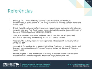 • Brooke, J. SUS: a “quick and dirty” usability scale. In P. Jordan, W. Thomas, B.,
Weerdmeester, A. e McClelland, A. L. Usability Evaluation in Industry. London: Taylor and
Francis. 1996.
• Chin, J. P. et al. Development of an instrument measuring user satisfaction of the human-
computer interface. Proc. Conference on Human Factors in Computing Systems, University of
Maryland, 1988, College Park, USA (1988), 213-218.
• Davis, F. D. Perceived Usefulness, Perceived Ease of Use, and User Acceptance of
Information Technology. MIS Quarterly, vol. 13, no 3 (1989), 319-340.
• Finstad, K. The usability metric for user experience. Interacting with Computers, vol. 22
(2010), 323-327.
• Hornbæk, K. Current Practice in Measuring Usability: Challenges to Usability Studies and
Research, International Journal of Human-Computer Studies, vol. 64, Issue 2, February
(2006), 79-102.
• Ketola P.; Roykee, M. The Three Facets of Usability in Mobile Handsets. CHI Workshop,
Mobile Commun: Understanding Users, Adoption & Design, Seattle, WA, 2001.
Referências
30/32
 