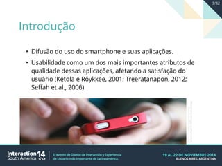• Difusão do uso do smartphone e suas aplicações.
• Usabilidade como um dos mais importantes atributos de
qualidade dessas aplicações, afetando a satisfação do
usuário (Ketola e Röykkee, 2001; Treeratanapon, 2012;
Seffah et al., 2006).
http://www.webbypropaganda.com.br/wp-
content/uploads/2014/04/using-smartphone.jpg
Introdução
3/32
 