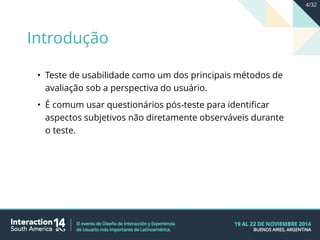 • Teste de usabilidade como um dos principais métodos de
avaliação sob a perspectiva do usuário.
• É comum usar questionários pós-teste para identificar
aspectos subjetivos não diretamente observáveis durante
o teste.
Introdução
4/32
 