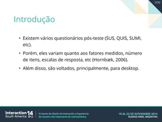 • Existem vários questionários pós-teste (SUS, QUIS, SUMI,
etc).
• Porém, eles variam quanto aos fatores medidos, número
de itens, escalas de resposta, etc (Hornbæk, 2006).
• Além disso, são voltados, principalmente, para desktop.
Introdução
5/32
 
