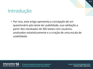 • Por isso, este artigo apresenta a concepção de um
questionário pós-teste de usabilidade, sua validação a
partir dos resultados de 305 testes com usuários,
analisados estatisticamente e a criação de uma escala de
usabilidade.
Introdução
6/32
 