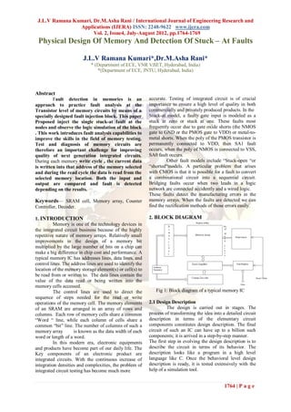 J.L.V Ramana Kumari, Dr.M.Asha Rani / International Journal of Engineering Research and
                Applications (IJERA) ISSN: 2248-9622 www.ijera.com
                      Vol. 2, Issue4, July-August 2012, pp.1764-1769
 Physical Design Of Memory And Detection Of Stuck – At Faults

                         J.L.V Ramana Kumari*,Dr.M.Asha Rani*
                             * (Department of ECE, VNR VJIET, Hyderabad, India)
                                *(Department of ECE, JNTU, Hyderabad, India)



Abstract
         Fault detection in memories is an                  accurate. Testing of integrated circuit is of crucial
approach to practice fault analysis at the                  importance to ensure a high level of quality in both
Transistor level of memory circuits by means of a           commercially and privately produced products. In the
specially designed fault injection block. This paper        Stuck-at model, a faulty gate input is modeled as a
Proposed inject the single stuck-at fault at the            stuck at zero or stuck at one. These faults most
nodes and observe the logic simulation of the block         frequently occur due to gate oxide shorts (the NMOS
. This work introduces fault analysis capabilities to       gate to GND or the PMOS gate to VDD) or metal-to-
improve the skills in the field of memory testing.          metal shorts. When the poly of the PMOS transistor is
Test and diagnosis of memory circuits are                   permanently connected to VDD, then SA1 fault
therefore an important challenge for improving              occurs, when the poly of NMOS is connected to VSS,
quality of next generation integrated circuits.             SA0 fault occurs.
During each memory write cycle , the current data                     Other fault models include “Stuck-open “or
is written into that address of the memory selected         “shorted“models. A particular problem that arises
and during the read cycle the data is read from the         with CMOS is that it is possible for a fault to convert
selected memory location. Both the input and                a combinational circuit into a sequential circuit.
output are compared and fault is detected                   Bridging faults occur when two leads in a logic
depending on the results.                                   network are connected accidently and a wired logic.
                                                            These faults detect the manufacturing errors in the
Keywords— SRAM cell, Memory array, Counter                  memory arrays. When the faults are detected we can
Controller, Decoder.                                        find the rectification methods of those errors easily.

1. INTRODUCTION                                             2. BLOCK DIAGRAM
          Memory is one of the technology devices in
the integrated circuit business because of the highly
repetitive nature of memory arrays. Relatively small
improvements in the design of a memory bit
multiplied by the large number of bits on a chip can
make a big difference in chip cost and performance. A
typical memory IC has addresses lines, data lines, and
control lines. The address lines are used to identify the
location of the memory storage element(s) or cell(s) to
be read from or written to. The data lines contain the
value of the data read or being written into the
memory cells accessed.
          The control lines are used to direct the             Fig 1: Block diagram of a typical memory IC
sequence of steps needed for the read or write
operations of the memory cell. The memory elements          2.1 Design Description
of an SRAM are arranged in an array of rows and                      The design is carried out in stages. The
columns. Each row of memory cells share a common            process of transforming the idea into a detailed circuit
“Word “ line, while each column of cells share a            description in terms of the elementary circuit
common “bit” line. The number of columns of such a          components constitutes design description. The final
memory array         is known as the data width of each     circuit of such an IC can have up to a billion such
word or length of a word.                                   components; it is arrived in a step-by-step manner.
          In this modern era, electronic equipments         The first step in evolving the design description is to
and products have become part of our daily life. The        describe the circuit in terms of its behavior. The
Key components of an electronic product are                 description looks like a program in a high level
integrated circuits. With the continuous increase of        language like C. Once the behavioral level design
integration densities and complexities, the problem of      description is ready, it is tested extensively with the
integrated circuit testing has become much more             help of a simulation tool.


                                                                                                   1764 | P a g e
 