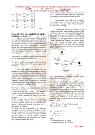 N.Srikanth, Atejasri / International Journal of Engineering Research and Applications
                   (IJERA)               ISSN: 2248-9622         www.ijera.com
                      Vol. 2, Issue 5, September- October 2012, pp.1817-1824
                                                           4) The above concept is explained using only XY
                                                           axis (2dimensional space). However, the method
                                                           can be easily applied to n dimensional problem.

                                                                     Each particle keeps track of its coordinates
                                                           in the problem space , which are associated with the
                                                           best solution (evaluating value) it has achieved so
                                                           far. This value is called p best.
                                       …… (20)
                                                                    Another best value that is tracked by the
                                                           global version of the particle swarm optimizer is the
                                                           overall best value, and its location, obtained so far by
IV. OVERVIEW OF PARTICLE SWARM                             any particle in the group, is called G best.In PSO, each
OPTIMIZATION [17–19]                                       particle moves in the search space with a Velocity
          Particle swarm optimization (PSO) method.        according to its own previous best solution and its
It is one of the optimization techniques and a kind of     Group’s previous best solution. The velocity update
evolutionary computation technique. The method has         in a PSO Consists of three parts ; namely
been found to be robust in solving problems featuring      momentum, cognitive and social parts. The balance
nonlinearity and non differentiability, multiple           among these parts determines the performance of a
optima, and high dimensionality through adaptation,        PSO algorithm.
which is through adaptation, which is derived from
social- psychological theory. It is a population based
search algorithm

*The method is developed from research on swarm
such as fish schooling and bird flocking.

*It can be easily implemented, and has stable
convergence Characteristic with good computational
efficiency.

          The PSO method is a member of wide
category of swarm intelligence methods for solving
the optimization problems. It is population based
search algorithm where each individual is referred to
as particle and represents a candidate solution. Each      Fig:5 Position updates of particles in particle swarm
particle in PSO flies through the search space with an     optimization Technique
adaptable velocity that is dynamically modified
according to its own flying experience and also the        For example, the jth Particle is represented as xj= (xj.1,
flying experience of the other Particle.                   xj.2 ….. xj.n) in the g-dimensional space. The best
                                                           previous Position of the jth Particle is recorded and
The features of the searching procedure can be             represented as best Pbest = (Pbestj.1, Pbestj.2 …….., Pbestj.1)
summarized as follows                                      .The index of best among all of the particles in the
1) Initial positions of p best and g best are different.   group is represented by particle G bestg The rate of the
However, using the different direction of p best and       position change (velocity) for particle is represented
g best , all agents gradually get close to the global      as Vj=( Vj.1,Vj.2,……………,V j.n). The modified
optimum.                                                   velocity and position of each particle can be
2) The modified value of the agent position is             calculated using the current Velocity and the distance
continuous and the method can be applied to the            from pbest j.g to g best g
continuous problem. How ever, the method can be
applied to the discrete problem using grids for XY         V j,g(t+1) = W .v j.g +C*1rand()*(pbest j.g-xtj.g)
position and its velocity.                                 C*2rand ()*(pbest j.g- xtj.g)
3) There are no inconsistency in searching                                                   …………….(21)
procedures even if continuous and discrete state
variables are utilized with continuous axes and grids      X (t+1) j,g = X(t)j,g+ V(t+1)j,g     ………………(22)
for XY positions and velocities. Namely, the method           j = 1, 2... n
can be applied to mixed integer nonlinear                      g = 1, 2... m
optimization problems with continuous and discrete
state variables naturally and easily.                      Where
                                                           n number of particles in a group
                                                           m number of member in a particles

                                                                                                      1820 | P a g e
 