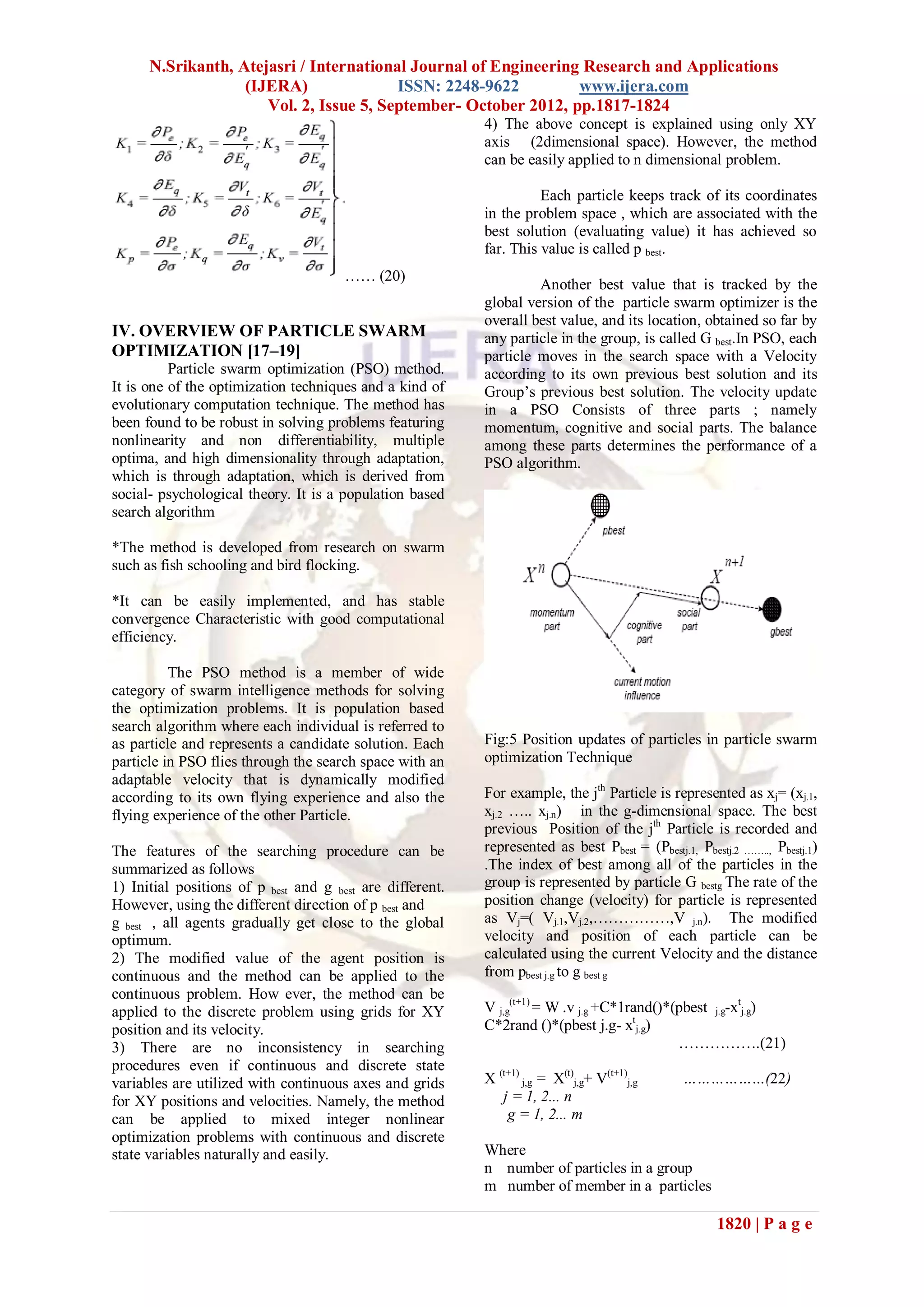 N.Srikanth, Atejasri / International Journal of Engineering Research and Applications
                   (IJERA)               ISSN: 2248-9622         www.ijera.com
                      Vol. 2, Issue 5, September- October 2012, pp.1817-1824
                                                           4) The above concept is explained using only XY
                                                           axis (2dimensional space). However, the method
                                                           can be easily applied to n dimensional problem.

                                                                     Each particle keeps track of its coordinates
                                                           in the problem space , which are associated with the
                                                           best solution (evaluating value) it has achieved so
                                                           far. This value is called p best.
                                       …… (20)
                                                                    Another best value that is tracked by the
                                                           global version of the particle swarm optimizer is the
                                                           overall best value, and its location, obtained so far by
IV. OVERVIEW OF PARTICLE SWARM                             any particle in the group, is called G best.In PSO, each
OPTIMIZATION [17–19]                                       particle moves in the search space with a Velocity
          Particle swarm optimization (PSO) method.        according to its own previous best solution and its
It is one of the optimization techniques and a kind of     Group’s previous best solution. The velocity update
evolutionary computation technique. The method has         in a PSO Consists of three parts ; namely
been found to be robust in solving problems featuring      momentum, cognitive and social parts. The balance
nonlinearity and non differentiability, multiple           among these parts determines the performance of a
optima, and high dimensionality through adaptation,        PSO algorithm.
which is through adaptation, which is derived from
social- psychological theory. It is a population based
search algorithm

*The method is developed from research on swarm
such as fish schooling and bird flocking.

*It can be easily implemented, and has stable
convergence Characteristic with good computational
efficiency.

          The PSO method is a member of wide
category of swarm intelligence methods for solving
the optimization problems. It is population based
search algorithm where each individual is referred to
as particle and represents a candidate solution. Each      Fig:5 Position updates of particles in particle swarm
particle in PSO flies through the search space with an     optimization Technique
adaptable velocity that is dynamically modified
according to its own flying experience and also the        For example, the jth Particle is represented as xj= (xj.1,
flying experience of the other Particle.                   xj.2 ….. xj.n) in the g-dimensional space. The best
                                                           previous Position of the jth Particle is recorded and
The features of the searching procedure can be             represented as best Pbest = (Pbestj.1, Pbestj.2 …….., Pbestj.1)
summarized as follows                                      .The index of best among all of the particles in the
1) Initial positions of p best and g best are different.   group is represented by particle G bestg The rate of the
However, using the different direction of p best and       position change (velocity) for particle is represented
g best , all agents gradually get close to the global      as Vj=( Vj.1,Vj.2,……………,V j.n). The modified
optimum.                                                   velocity and position of each particle can be
2) The modified value of the agent position is             calculated using the current Velocity and the distance
continuous and the method can be applied to the            from pbest j.g to g best g
continuous problem. How ever, the method can be
applied to the discrete problem using grids for XY         V j,g(t+1) = W .v j.g +C*1rand()*(pbest j.g-xtj.g)
position and its velocity.                                 C*2rand ()*(pbest j.g- xtj.g)
3) There are no inconsistency in searching                                                   …………….(21)
procedures even if continuous and discrete state
variables are utilized with continuous axes and grids      X (t+1) j,g = X(t)j,g+ V(t+1)j,g     ………………(22)
for XY positions and velocities. Namely, the method           j = 1, 2... n
can be applied to mixed integer nonlinear                      g = 1, 2... m
optimization problems with continuous and discrete
state variables naturally and easily.                      Where
                                                           n number of particles in a group
                                                           m number of member in a particles

                                                                                                      1820 | P a g e
 