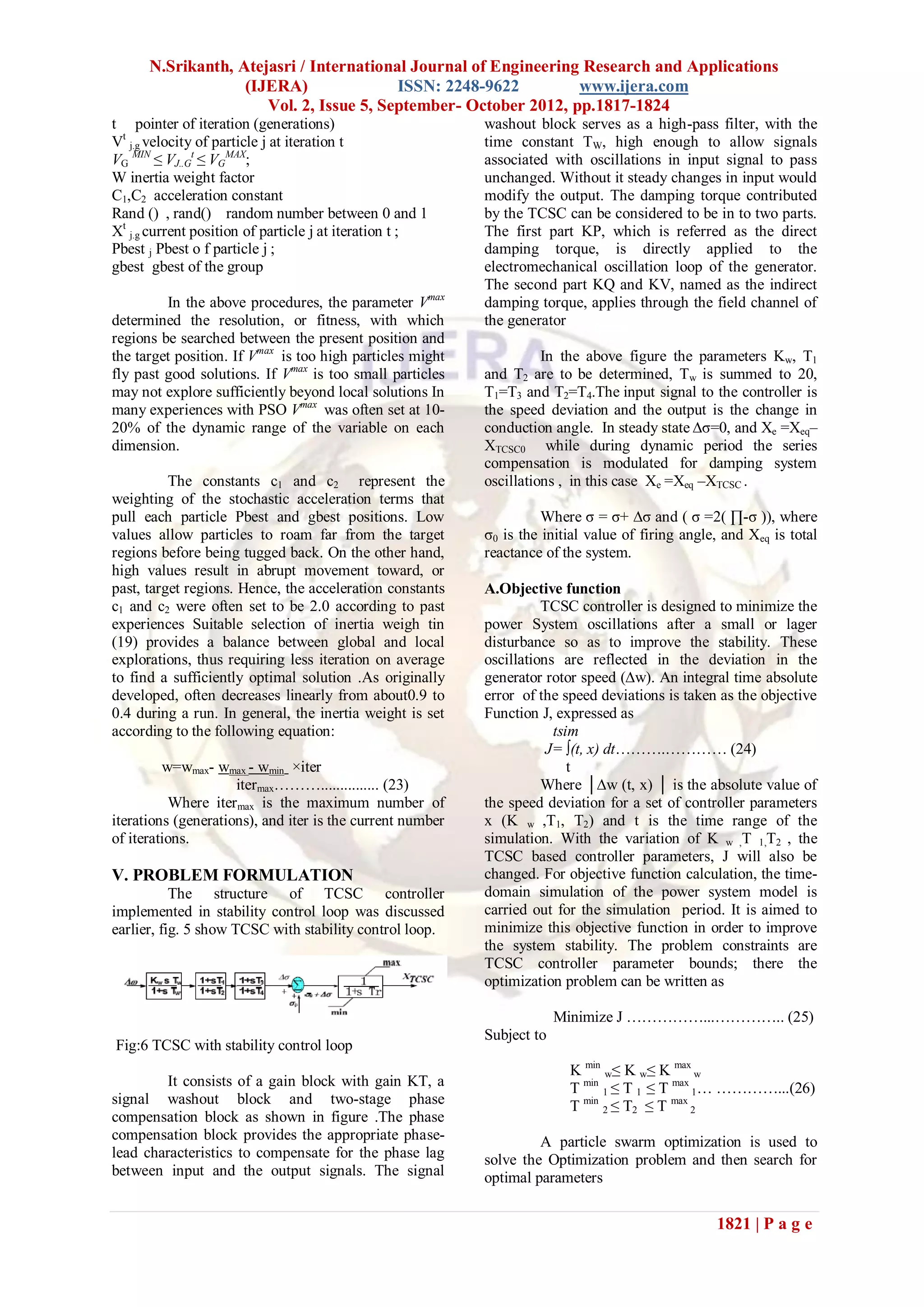 N.Srikanth, Atejasri / International Journal of Engineering Research and Applications
                   (IJERA)               ISSN: 2248-9622         www.ijera.com
                      Vol. 2, Issue 5, September- October 2012, pp.1817-1824
t pointer of iteration (generations)                       washout block serves as a high-pass filter, with the
Vt j.g velocity of particle j at iteration t               time constant TW, high enough to allow signals
VG MIN ≤ VJ..Gt ≤ VGMAX;                                   associated with oscillations in input signal to pass
W inertia weight factor                                    unchanged. Without it steady changes in input would
C1,C2 acceleration constant                                modify the output. The damping torque contributed
Rand () , rand() random number between 0 and 1             by the TCSC can be considered to be in to two parts.
Xt j.g current position of particle j at iteration t ;     The first part KP, which is referred as the direct
Pbest j Pbest o f particle j ;                             damping torque, is directly applied to the
gbest gbest of the group                                   electromechanical oscillation loop of the generator.
                                                           The second part KQ and KV, named as the indirect
         In the above procedures, the parameter Vmax       damping torque, applies through the field channel of
determined the resolution, or fitness, with which          the generator
regions be searched between the present position and
the target position. If Vmax is too high particles might             In the above figure the parameters Kw, T1
fly past good solutions. If Vmax is too small particles    and T2 are to be determined, Tw is summed to 20,
may not explore sufficiently beyond local solutions In     T1=T3 and T2=T4.The input signal to the controller is
many experiences with PSO Vmax was often set at 10-        the speed deviation and the output is the change in
20% of the dynamic range of the variable on each           conduction angle. In steady state ∆σ=0, and Xe =Xeq–
dimension.                                                 XTCSC0 while during dynamic period the series
                                                           compensation is modulated for damping system
          The constants c1 and c2 represent the            oscillations , in this case Xe =Xeq –XTCSC .
weighting of the stochastic acceleration terms that
pull each particle Pbest and gbest positions. Low                    Where σ = σ+ ∆σ and ( σ =2( ∏-σ )), where
values allow particles to roam far from the target         σ0 is the initial value of firing angle, and Xeq is total
regions before being tugged back. On the other hand,       reactance of the system.
high values result in abrupt movement toward, or
past, target regions. Hence, the acceleration constants    A.Objective function
c1 and c2 were often set to be 2.0 according to past                 TCSC controller is designed to minimize the
experiences Suitable selection of inertia weigh tin        power System oscillations after a small or lager
(19) provides a balance between global and local           disturbance so as to improve the stability. These
explorations, thus requiring less iteration on average     oscillations are reflected in the deviation in the
to find a sufficiently optimal solution .As originally     generator rotor speed (∆w). An integral time absolute
developed, often decreases linearly from about0.9 to       error of the speed deviations is taken as the objective
0.4 during a run. In general, the inertia weight is set    Function J, expressed as
according to the following equation:                                   tsim
                                                                      J= ∫(t, x) dt……….………… (24)
         w=wmax- wmax - wmin ×iter                                        t
                     itermax………............... (23)                  Where │∆w (t, x) │ is the absolute value of
          Where itermax is the maximum number of           the speed deviation for a set of controller parameters
iterations (generations), and iter is the current number   x (K w ,T1, T2) and t is the time range of the
of iterations.                                             simulation. With the variation of K w ,T 1,T2 , the
                                                           TCSC based controller parameters, J will also be
V. PROBLEM FORMULATION                                     changed. For objective function calculation, the time-
           The structure of TCSC controller                domain simulation of the power system model is
implemented in stability control loop was discussed        carried out for the simulation period. It is aimed to
earlier, fig. 5 show TCSC with stability control loop.     minimize this objective function in order to improve
                                                           the system stability. The problem constraints are
                                                           TCSC controller parameter bounds; there the
                                                           optimization problem can be written as

                                                                        Minimize J ……………...………….. (25)
                                                           Subject to
Fig:6 TCSC with stability control loop
                                                                         K min w≤ K w≤ K max w
         It consists of a gain block with gain KT, a                     T min 1 ≤ T 1 ≤ T max 1… …………...(26)
signal washout block and two-stage phase                                 T min 2 ≤ T2 ≤ T max 2
compensation block as shown in figure .The phase
compensation block provides the appropriate phase-                  A particle swarm optimization is used to
lead characteristics to compensate for the phase lag       solve the Optimization problem and then search for
between input and the output signals. The signal           optimal parameters

                                                                                                  1821 | P a g e
 