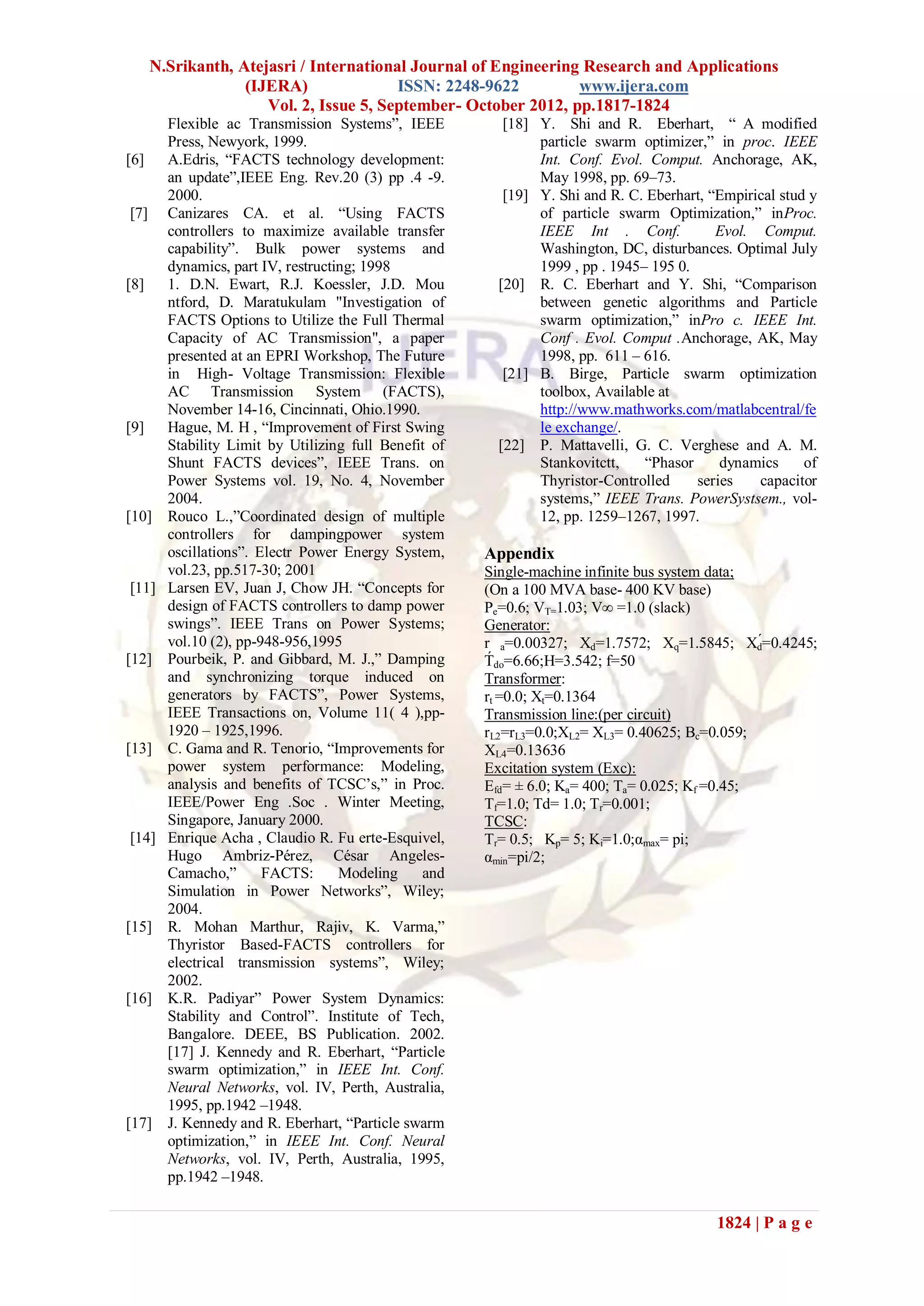 N.Srikanth, Atejasri / International Journal of Engineering Research and Applications
                (IJERA)               ISSN: 2248-9622         www.ijera.com
                   Vol. 2, Issue 5, September- October 2012, pp.1817-1824
      Flexible ac Transmission Systems”, IEEE          [18] Y. Shi and R. Eberhart, “ A modified
      Press, Newyork, 1999.                                 particle swarm optimizer,” in proc. IEEE
[6]   A.Edris, “FACTS technology development:               Int. Conf. Evol. Comput. Anchorage, AK,
      an update”,IEEE Eng. Rev.20 (3) pp .4 -9.             May 1998, pp. 69–73.
      2000.                                            [19] Y. Shi and R. C. Eberhart, “Empirical stud y
 [7] Canizares CA. et al. “Using FACTS                      of particle swarm Optimization,” inProc.
      controllers to maximize available transfer            IEEE Int . Conf.            Evol. Comput.
      capability”. Bulk power systems and                   Washington, DC, disturbances. Optimal July
      dynamics, part IV, restructing; 1998                  1999 , pp . 1945– 195 0.
[8]   1. D.N. Ewart, R.J. Koessler, J.D. Mou          [20] R. C. Eberhart and Y. Shi, “Comparison
      ntford, D. Maratukulam "Investigation of              between genetic algorithms and Particle
      FACTS Options to Utilize the Full Thermal             swarm optimization,” inPro c. IEEE Int.
      Capacity of AC Transmission", a paper                 Conf . Evol. Comput .Anchorage, AK, May
      presented at an EPRI Workshop, The Future             1998, pp. 611 – 616.
      in High- Voltage Transmission: Flexible          [21] B. Birge, Particle swarm optimization
      AC Transmission System (FACTS),                       toolbox, Available at
      November 14-16, Cincinnati, Ohio.1990.                http://www.mathworks.com/matlabcentral/fe
[9]   Hague, M. H , “Improvement of First Swing             le exchange/.
      Stability Limit by Utilizing full Benefit of    [22] P. Mattavelli, G. C. Verghese and A. M.
      Shunt FACTS devices”, IEEE Trans. on                  Stankovitctt,    “Phasor     dynamics     of
      Power Systems vol. 19, No. 4, November                Thyristor-Controlled     series   capacitor
      2004.                                                 systems,” IEEE Trans. PowerSystsem., vol-
[10] Rouco L.,”Coordinated design of multiple               12, pp. 1259–1267, 1997.
      controllers for dampingpower system
      oscillations”. Electr Power Energy System,     Appendix
      vol.23, pp.517-30; 2001                        Single-machine infinite bus system data;
 [11] Larsen EV, Juan J, Chow JH. “Concepts for      (On a 100 MVA base- 400 KV base)
      design of FACTS controllers to damp power      Pe=0.6; VT=1.03; V∞ =1.0 (slack)
      swings”. IEEE Trans on Power Systems;          Generator:
      vol.10 (2), pp-948-956,1995                    r a=0.00327; Xd=1.7572; Xq=1.5845; Xd́=0.4245;
[12] Pourbeik, P. and Gibbard, M. J.,” Damping       T́ do=6.66;H=3.542; f=50
      and synchronizing torque induced on            Transformer:
      generators by FACTS”, Power Systems,           rt =0.0; Xt=0.1364
      IEEE Transactions on, Volume 11( 4 ),pp-       Transmission line:(per circuit)
      1920 – 1925,1996.                              rL2=rL3=0.0;XL2= XL3= 0.40625; Bc=0.059;
[13] C. Gama and R. Tenorio, “Improvements for       XL4=0.13636
      power system performance: Modeling,            Excitation system (Exc):
      analysis and benefits of TCSC’s,” in Proc.     Efd= ± 6.0; Ka= 400; Ta= 0.025; Kf =0.45;
      IEEE/Power Eng .Soc . Winter Meeting,          Tf=1.0; Td= 1.0; Tr=0.001;
      Singapore, January 2000.                       TCSC:
 [14] Enrique Acha , Claudio R. Fu erte-Esquivel,    Tr= 0.5; Kp= 5; Ki=1.0;αmax= pi;
      Hugo Ambriz-Pérez, César Angeles-              αmin=pi/2;
      Camacho,”       FACTS:      Modeling    and
      Simulation in Power Networks”, Wiley;
      2004.
[15] R. Mohan Marthur, Rajiv, K. Varma,”
      Thyristor Based-FACTS controllers for
      electrical transmission systems”, Wiley;
      2002.
[16] K.R. Padiyar” Power System Dynamics:
      Stability and Control”. Institute of Tech,
      Bangalore. DEEE, BS Publication. 2002.
      [17] J. Kennedy and R. Eberhart, “Particle
      swarm optimization,” in IEEE Int. Conf.
      Neural Networks, vol. IV, Perth, Australia,
      1995, pp.1942 –1948.
[17] J. Kennedy and R. Eberhart, “Particle swarm
      optimization,” in IEEE Int. Conf. Neural
      Networks, vol. IV, Perth, Australia, 1995,
      pp.1942 –1948.

                                                                                        1824 | P a g e
 