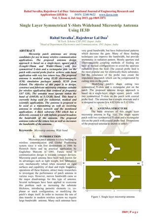 Rahul Suvalka, Rajeshwar Lal Dua / International Journal of Engineering Research and
Applications (IJERA) ISSN: 2248-9622 www.ijera.com
Vol. 3, Issue 4, Jul-Aug 2013, pp.1869-1871
1869 | P a g e
Single Layer Symmetrical Y-Slots Wideband Microstrip Antenna
Using IE3D
Rahul Suvalka1
, Rajeshwar Lal Dua2
1
M.Tech. Scholar CSP,JNU Jaipur, India
2
Head of Department,Electronics and Communication, JNU Jaipur, India
ABSTRACT
Microstrip patch antennas are strong
candidates for use in many wireless communication
applications. The proposed antenna design
approach is based on a single-layer, square patch
(Length=30mm and Width=30mm) with two
symmetrical Y-slots and a rectangular slot on the
patch with coaxial probe feed to achieve wide band
application with very low return loss. The proposed
antenna is modeled using IE3D electromagnetic
(EM) simulation packages namely IE3D from
Zeland. The objective of this paper is to design,
construct and fabricate microstrip antennas suitable
for wireless application that centered at frequency
4.87 GHz. The antenna must operate within the
band of 4.04GHz to 5.12GHz band. This band is
currently being used for industrial, medical and
scientific applications. The antenna is proposed to
be used as a transmitting as well as receiving
antenna in wireless network and the mentioned
applications. A thick substrate FR4 which has a
dielectric constant 4.4 with infinite ground broadens
the bandwidth of the antenna. The proposed
antenna reduced the return loss as well as increases
the bandwidth of the antenna.
Keywords- Microstrip antenna, Wide band.
I. INTRODUCTION
Microstrip patch antenna is a key building in
wireless communication and Global Positioning
system since it was first demonstrate in 1886 by
Heinrich Hertz and its practical application by
Guglielmo Marconi in 1901. Future trend in
communication design is towards compact devices.
Microstrip patch antenna have been well known for
its advantages such as light weight, low fabrication
cost, mechanically robust when mounted on rigid
surfaces and capability of dual and triple frequency
operations all these features, attract many researchers
to investigate the performance of patch antenna in
various ways. However, narrow bandwidth came as
the major disadvantage for this type of antenna.
Several techniques have been applied to overcome
this problem such as increasing the substrate
thickness, introducing parasitic elements i.e. co-
planar or stack configuration, or modifying the
patch’s shape itself. In order to increase the rate of
data transfer in modern wireless system we require
large bandwidth antenna. Many such antennas have
very good bandwidth, but have bidirectional patterns
which decrease the gain. Many of these feeding
techniques can improve the bandwidth, but provide
asymmetry in radiation pattern. Mostly aperture and
electromagnetic coupling methods of feeding are
used in stacked configurations to avoid the spurious
radiations from the feed. The coaxial probe feed is
the most popular one for electrically thick substrates;
but the inductance of the probe may create the
impedance mismatch which can be compensated by
cutting slots on the patch.
Modifying patch’s shape cutting two
symmetrical Y-slots and a rectangular slot on the
patch. The proposed antenna design approach is
based on a single-layer, single square patch with
two symmetrical Y-slots on the patch with coaxial
probe feed . The antenna has a simple structure and it
is designed to operate b/w 4.02 GHz to 5.12 GHz.
II. ANTENNA STRUCTURE
The basic structure of this single layer
microstrip antenna in Fig. 1(a). The single square
patch with two symmetrical Y-slots and a rectangular
slot on the patch with coaxial probe feed. Dimensions
of the proposed antenna as shown in table1-
Figure 1. Single layer microstrip antenna
 