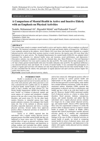 Nodehi, Mohammad Ali et al Int. Journal of Engineering Research and Applications
ISSN : 2248-9622, Vol. 3, Issue 6, Nov-Dec 2013, pp.1783-1785

RESEARCH ARTICLE

www.ijera.com

OPEN ACCESS

A Comparison of Mental Health in Active and Inactive Elderly
with an Emphasis on Physical Activities
Nodehi, Mohammad Ali1, Bigzadeh Mehdi2 and Parhoodeh Yuosef 3
1

Department of physical education and sport sciences, Gomishan branch, Islamic azad university, Gomishan,
Iran
2
Department of physical education and sport sciences, Eslamabad-e- Gharb branch, Islamic azad university,
Eslamabad-e- Gharb, Iran
3
Department of physical education and sport sciences, Gilan-e-gharb branch, Islamic azad university, Gilan-egharb Gharb, Iran

ABSTRACT
The present paper aimed at compare mental health in active and inactive elderly with an emphasis on physical
activities. The statistical community was comprised of all male and female elderly of Gorgan City; 180 elderly
were randomly selected as the subjects. Active Elderly (AE) were those who based their schedule on a regular
physical activity with at least three sessions exercise a week; however, the inactive ones (IE) were those who
participated in no sport activity. The Standard Questionnaire for mental health (GHQ-28) was adopted which
measured four subscales (i.e. physical health, stress and insomnia, social performance, and depression).
Descriptive statistics was adopted to describe the obtained data; also, Mann-Whitney U Test and Spearman
Correlation Coefficient Test were used to analyze the data (p≤0.05). The results showed that compared to IE,
AE had a better general mental health with more favorable subscales rates (p≤0.05). No significant difference
was detected between male and female AE in terms of mental health. It was concluded that participation of
elderly in regular sport activities will enhance not only their physical fitness but also their mental health. It can
be also concluded that the elderly who participate in regular physical and sport activities possess higher life
quality than inactive ones.
Keywords: mental health, physical activity, elderly.

I.

INTRODUCTION

Health is considered as the most important
factor for progress and survival of societies and also as
one of the most precious gifts whose provision is not
only a personal but also a public task [1]. In addition
to physical health, mental health is also required in
order to lead a healthy and fresh lifestyle [2]. The
World Health Organization (WHO) has defined the
term “health” as a balance of physical, mental, and
social aspects of a person and considered a healthy
person as the one who is away from diseases, mental
disorders, and social crises [3]. On the other hand,
modern lifestyles in industrial nations have made
people sedentary creatures; this endangers their health
status [4]. One of the methods to alleviate mental
disorders, especially depression and stress, is joining
physical activities. Several studies have approved
positive effects of physical activities on reduction of
mental disorders.
Aarnio et al. (2002) reported that the
individuals with a regular weekly physical activity
program possess favorable mental health and they are
subjected to lesser stress rates [5]. Esfehani (2002)
studied effect of sport on physical well-being, stress
and insomnia, social performance, and depression in
college students and concluded that athlete students
had better status than others in terms of mental health
www.ijera.com

and its four criteria [4]. Although the positive effect of
physical activities to control general health and
improvement of life quality among various society
levels has been proved in several reports, some studies
have reached different conclusions. Unlike the abovementioned authors, Khaledan (2000) reported that
participation in physical activities in adolescence and
middle age has a little to do with their health in old
age [6]. However, Kashef (2006) mentioned suitable
level of physical activity as a factor to reduce heart
disorders, blood pressure, diabetes, osteoporosis,
obesity, and mental disorders and added that the
individuals with a regular physical activity schedule
live longer [2]. In a study named “physical activity,
age, and mental health”, Brown (1992) reported that
there were few experimental evidences to certify the
positive effect of physical activity to improve mental
health of people [7]. Faulkner & Biddle (2001)
reported that clinical psychologists consider physical
activities merely as a random and experimental
method [8]. Therefore, considering contradictory
findings in the case of effect of physical activities on
mental health of people, we aimed at comparing
mental health (in terms of physical status, stress and
insomnia, social performance, and depression) in the
elderly with regular weekly physical activity schedule
and inactive ones.
1783 | P a g e

 