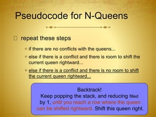 Pseudocode for N-Queens
repeat these steps
if there are no conflicts with the queens...
else if there is a conflict and there is room to shift the
current queen rightward...
else if there is a conflict and there is no room to shift
the current queen rightward...
Backtrack!
Keep popping the stack, and reducing filled
by 1, until you reach a row where the queen
can be shifted rightward. Shift this queen right.
 