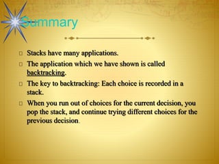 Stacks have many applications.
The application which we have shown is called
backtracking.
The key to backtracking: Each choice is recorded in a
stack.
When you run out of choices for the current decision, you
pop the stack, and continue trying different choices for the
previous decision.
Summary
 