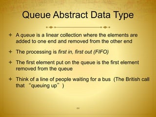 44
Queue Abstract Data Type
 A queue is a linear collection where the elements are
added to one end and removed from the other end
 The processing is first in, first out (FIFO)
 The first element put on the queue is the first element
removed from the queue
 Think of a line of people waiting for a bus (The British call
that “queuing up”)
 