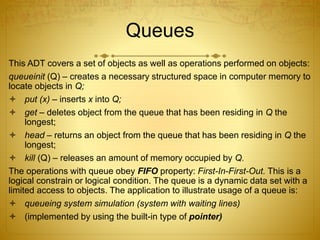Queues
This ADT covers a set of objects as well as operations performed on objects:
queueinit (Q) – creates a necessary structured space in computer memory to
locate objects in Q;
 put (x) – inserts x into Q;
 get – deletes object from the queue that has been residing in Q the
longest;
 head – returns an object from the queue that has been residing in Q the
longest;
 kill (Q) – releases an amount of memory occupied by Q.
The operations with queue obey FIFO property: First-In-First-Out. This is a
logical constrain or logical condition. The queue is a dynamic data set with a
limited access to objects. The application to illustrate usage of a queue is:
 queueing system simulation (system with waiting lines)
 (implemented by using the built-in type of pointer)
 