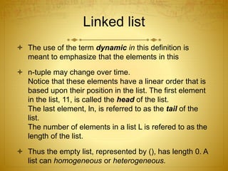Linked list
 The use of the term dynamic in this definition is
meant to emphasize that the elements in this
 n-tuple may change over time.
Notice that these elements have a linear order that is
based upon their position in the list. The first element
in the list, 11, is called the head of the list.
The last element, ln, is referred to as the tail of the
list.
The number of elements in a list L is refered to as the
length of the list.
 Thus the empty list, represented by (), has length 0. A
list can homogeneous or heterogeneous.
 