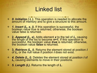 Linked list
 0. Initialize ( L ). This operation is needed to allocate the
amount of memory and to give a structure to this amount.
 1. Insert (L, x, i). If this operation is successful, the
boolean value true is returned; otherwise, the boolean
value false is returned.
 2. Append (L, x). Adds element x to the tail of L, causing
the length of the list to become n+1. If this operation is
successful, the boolean value true is returned; otherwise,
the boolean value false is returned.
 3. Retrieve (L, i). Returns the element stored at position i
of L, or the null value if position i does not exist.
 4. Delete (L, i). Deletes the element stored at position i of
L, causing elements to move in their positions.
 5. Length (L). Returns the length of L.
 