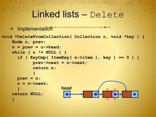 Linked lists – Delete
 Implementation
void *DeleteFromCollection( Collection c, void *key ) {
Node n, prev;
n = prev = c->head;
while ( n != NULL ) {
if ( KeyCmp( ItemKey( n->item ), key ) == 0 ) {
prev->next = n->next;
return n;
}
prev = n;
n = n->next;
}
return NULL;
}
head
 