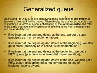 Generalized queue
Stacks and FIFO queues are identifying items according to the time that
they were inserted into the queue. Alternatively, the abstract concepts may
be identified in terms of a sequential listing of the items in order, and refer
to the basic operations of inserting and deleting items from the beginning
and the end of the list:
 if we insert at the end and delete at the end, we get a stack
(precisely as in array implementation);
 if we insert at the beginning and delete at the beginning, we also
get a stack (precisely as in linked-list implementation);
 if we insert at the end and delete at the beginning, we get a
FIFO queue (precisely as in linked-list implementation);
 if we insert at the beginning and delete at the end, we also get a
FIFO queue (this option does not correspond to any of
implementations given).
 