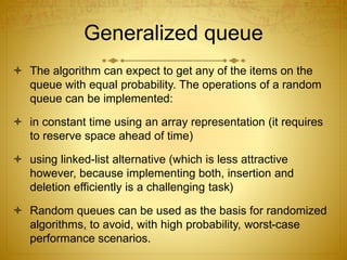 Generalized queue
 The algorithm can expect to get any of the items on the
queue with equal probability. The operations of a random
queue can be implemented:
 in constant time using an array representation (it requires
to reserve space ahead of time)
 using linked-list alternative (which is less attractive
however, because implementing both, insertion and
deletion efficiently is a challenging task)
 Random queues can be used as the basis for randomized
algorithms, to avoid, with high probability, worst-case
performance scenarios.
 