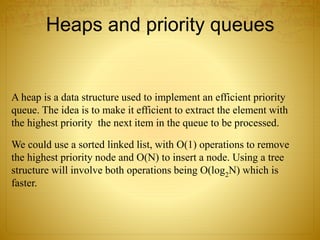 Heaps and priority queues
A heap is a data structure used to implement an efficient priority
queue. The idea is to make it efficient to extract the element with
the highest priority the next item in the queue to be processed.
We could use a sorted linked list, with O(1) operations to remove
the highest priority node and O(N) to insert a node. Using a tree
structure will involve both operations being O(log2N) which is
faster.
 