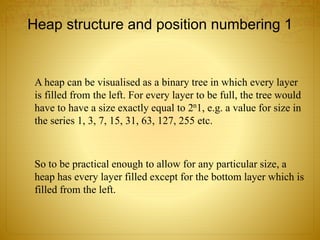Heap structure and position numbering 1
A heap can be visualised as a binary tree in which every layer
is filled from the left. For every layer to be full, the tree would
have to have a size exactly equal to 2n1, e.g. a value for size in
the series 1, 3, 7, 15, 31, 63, 127, 255 etc.
So to be practical enough to allow for any particular size, a
heap has every layer filled except for the bottom layer which is
filled from the left.
 
