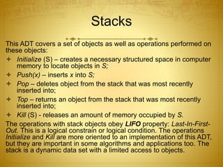 Stacks
This ADT covers a set of objects as well as operations performed on
these objects:
 Initialize (S) – creates a necessary structured space in computer
memory to locate objects in S;
 Push(x) – inserts x into S;
 Pop – deletes object from the stack that was most recently
inserted into;
 Top – returns an object from the stack that was most recently
inserted into;
 Kill (S) - releases an amount of memory occupied by S.
The operations with stack objects obey LIFO property: Last-In-First-
Out. This is a logical constrain or logical condition. The operations
Initialize and Kill are more oriented to an implementation of this ADT,
but they are important in some algorithms and applications too. The
stack is a dynamic data set with a limited access to objects.
 